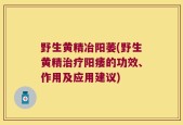 野生黄精冶阳萎(野生黄精治疗阳痿的功效、作用及应用建议)