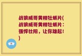 战狼威哥黄精牡蛎片(战狼威哥黄精牡蛎片：强悍壮阳，让你雄起！)