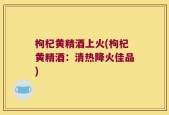 枸杞黄精酒上火(枸杞黄精酒：清热降火佳品)