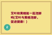 艾叶和黄精能一起泡脚吗(艾叶与黄精泡脚，促进健康！)
