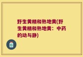 野生黄精和熟地黄(野生黄精和熟地黄：中药的动与静)