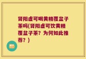 肾阳虚可喝黄精覆盆子茶吗(肾阳虚可饮黄精覆盆子茶？为何如此推荐？)