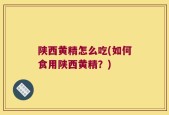 陕西黄精怎么吃(如何食用陕西黄精？)