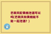 巴戟天配黄精泡酒可以吗(巴戟天和黄精能不能一起泡酒？)
