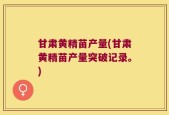 甘肃黄精苗产量(甘肃黄精苗产量突破记录。)