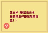 生白术 黄精(生白术和黄精怎样搭配效果更佳？)