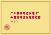 广州黄精啤酒代理(广州黄精啤酒代理商招募中！)