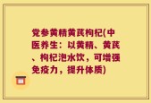 党参黄精黄芪枸杞(中医养生：以黄精、黄芪、枸杞泡水饮，可增强免疫力，提升体质)