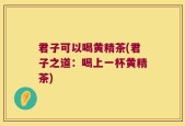 君子可以喝黄精茶(君子之道：喝上一杯黄精茶)