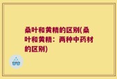 桑叶和黄精的区别(桑叶和黄精：两种中药材的区别)