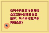 吃玛卡枸杞西洋参黄精桑葚(滋补健康养生品推荐：玛卡枸杞西洋参黄精桑葚)