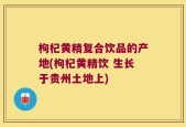 枸杞黄精复合饮品的产地(枸杞黄精饮 生长于贵州土地上)