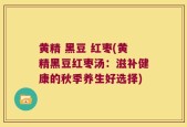 黄精 黑豆 红枣(黄精黑豆红枣汤：滋补健康的秋季养生好选择)