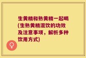 生黄精和熟黄精一起喝(生熟黄精混饮的功效及注意事项，解析多种饮用方式)