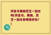 何首乌黄精灵芝一起吃吗(何首乌、黄精、灵芝一起吃有哪些好处？)