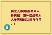 初太人参黄精(初太人参黄精：滋补佳品初太人参黄精的功效与作用。)