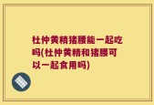 杜仲黄精猪腰能一起吃吗(杜仲黄精和猪腰可以一起食用吗)