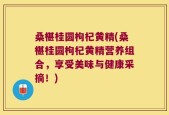 桑椹桂圆枸杞黄精(桑椹桂圆枸杞黄精营养组合，享受美味与健康采摘！)