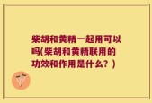 柴胡和黄精一起用可以吗(柴胡和黄精联用的功效和作用是什么？)