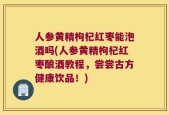 人参黄精枸杞红枣能泡酒吗(人参黄精枸杞红枣酿酒教程，尝尝古方健康饮品！)