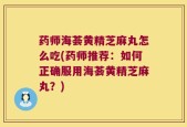 药师海荟黄精芝麻丸怎么吃(药师推荐：如何正确服用海荟黄精芝麻丸？)