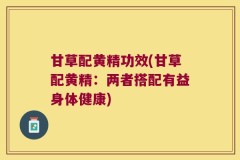 甘草配黄精功效(甘草配黄精:两者搭配有益身体健康)
