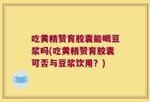 吃黄精赞育胶囊能喝豆浆吗(吃黄精赞育胶囊可否与豆浆饮用？)