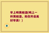早上喝黄精酒(喝上一杯黄精酒，助你开启美好早晨！)