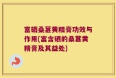 富硒桑葚黄精膏功效与作用(富含硒的桑葚黄精膏及其益处)