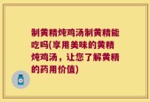 制黄精炖鸡汤制黄精能吃吗(享用美味的黄精炖鸡汤，让您了解黄精的药用价值)