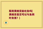 服用黄精膏能吃鱼吗(黄精膏是否可以与鱼同时食用？)