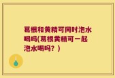 葛根和黄精可同时泡水喝吗(葛根黄精可一起泡水喝吗？)