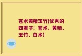 苍术黄精玉竹(优秀的四君子：苍术、黄精、玉竹、白术)
