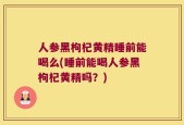 人参黑枸杞黄精睡前能喝么(睡前能喝人参黑枸杞黄精吗？)