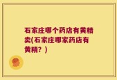 石家庄哪个药店有黄精卖(石家庄哪家药店有黄精？)