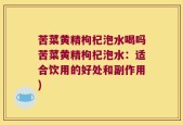 苦菜黄精枸杞泡水喝吗苦菜黄精枸杞泡水：适合饮用的好处和副作用)