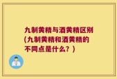 九制黄精与酒黄精区别(九制黄精和酒黄精的不同点是什么？)
