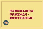 茯苓黄精薏米桑叶(茯苓黄精薏米桑叶 - 健康养生的最佳选择)