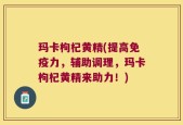 玛卡枸杞黄精(提高免疫力，辅助调理，玛卡枸杞黄精来助力！)