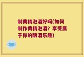 制黄精泡酒好吗(如何制作黄精泡酒？享受属于你的酿酒乐趣)