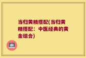 当归黄精搭配(当归黄精搭配：中医经典的黄金组合)