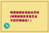 喝黄精银杏茶能吃药吗(喝黄精银杏茶是否会干扰药物吸收？)