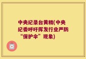 中央纪录台黄精(中央纪委呼吁挥发行业严防“保护伞”现象)