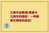 三两半加黄精(黄精与三两半的搭配：一种健康又美味的组合)