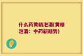 什么药黄精泡酒(黄精泡酒：中药新趋势)