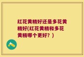 红花黄精好还是多花黄精好(红花黄精和多花黄精哪个更好？)