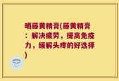 晒藤黄精膏(藤黄精膏：解决疲劳，提高免疫力，缓解头疼的好选择)