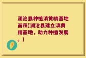 澜沧县种植滇黄精基地面积(澜沧县建立滇黄精基地，助力种植发展。)