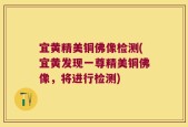 宜黄精美铜佛像检测(宜黄发现一尊精美铜佛像，将进行检测)
