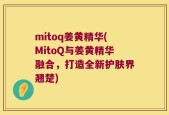 mitoq姜黄精华(MitoQ与姜黄精华融合，打造全新护肤界翘楚)